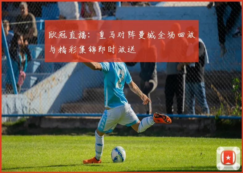 欧冠直播：皇马对阵曼城全场回放与精彩集锦即时放送