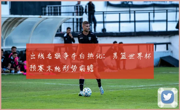 出线名额争夺白热化：男篮世界杯预赛末轮形势前瞻