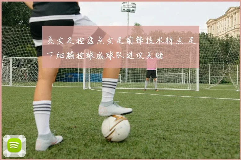 美女足控盘点女足前锋技术特点 足下细腻控球成球队进攻关键