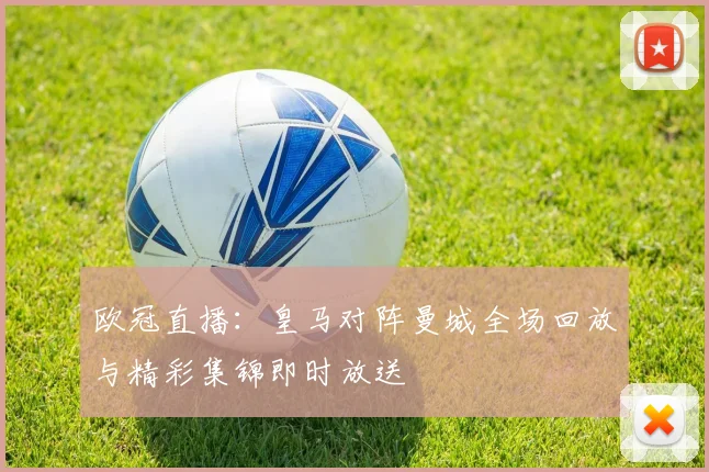 欧冠直播：皇马对阵曼城全场回放与精彩集锦即时放送