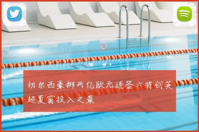 切尔西豪掷两亿欧元连签六将创英超夏窗投入之最