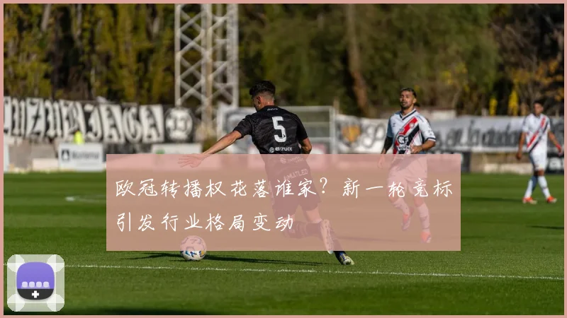 欧冠转播权花落谁家？新一轮竞标引发行业格局变动