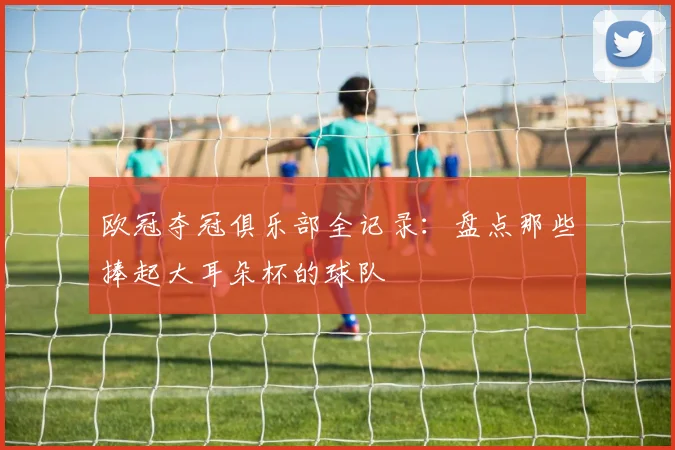 欧冠夺冠俱乐部全记录：盘点那些捧起大耳朵杯的球队