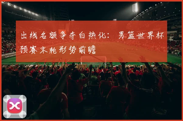 出线名额争夺白热化：男篮世界杯预赛末轮形势前瞻