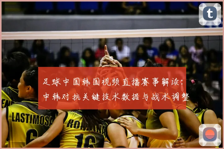 足球中国韩国视频直播赛事解读：中韩对抗关键技术数据与战术调整影响
