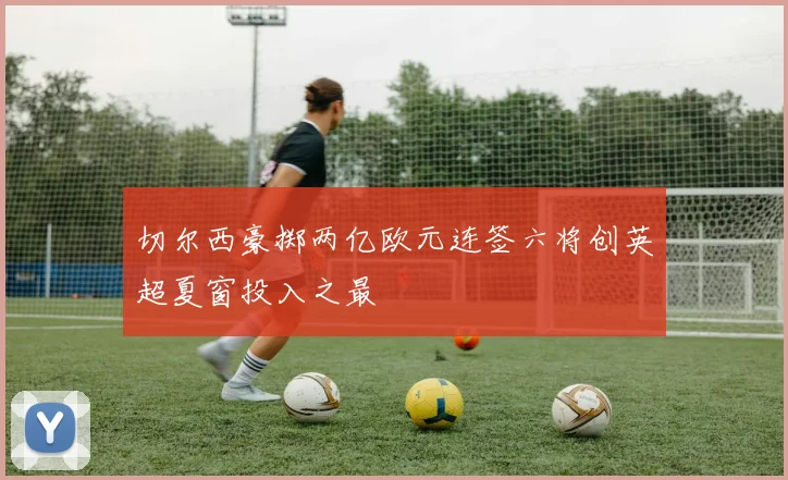 切尔西豪掷两亿欧元连签六将创英超夏窗投入之最