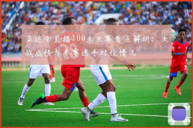 亚运会直播100米决赛看点解析：决战成绩与参赛选手对位情况